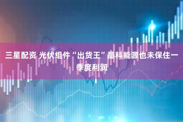 三星配资 光伏组件“出货王”晶科能源也未保住一季度利润