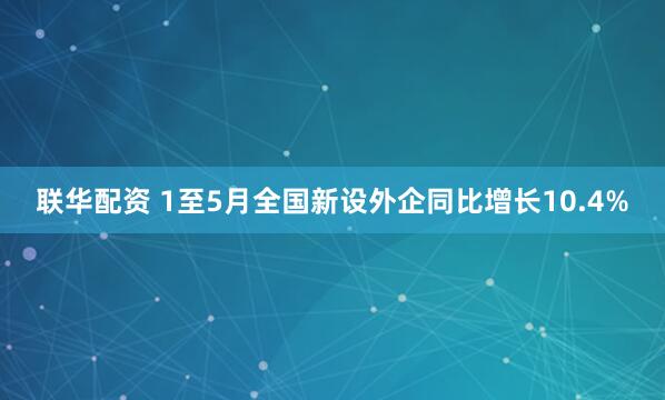 联华配资 1至5月全国新设外企同比增长10.4%