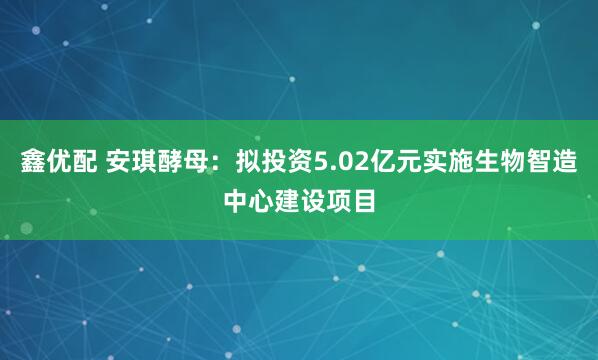 鑫优配 安琪酵母：拟投资5.02亿元实施生物智造中心建设项目