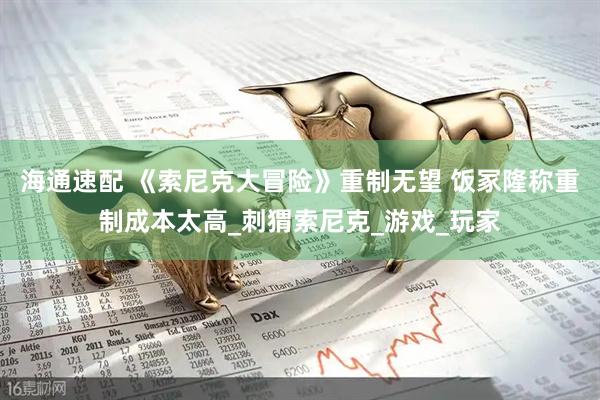 海通速配 《索尼克大冒险》重制无望 饭冢隆称重制成本太高_刺猬索尼克_游戏_玩家
