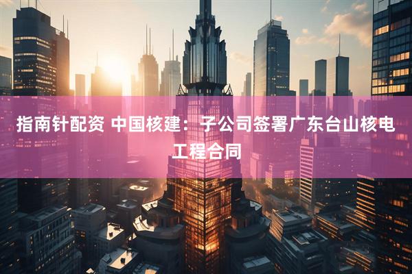 指南针配资 中国核建：子公司签署广东台山核电工程合同