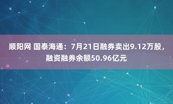 顺阳网 国泰海通：7月21日融券卖出9.12万股，融资融券余额50.96亿元