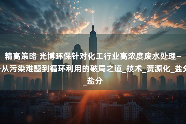 精高策略 光博环保针对化工行业高浓度废水处理——从污染难题到循环利用的破局之道_技术_资源化_盐分