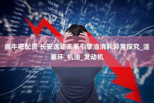 赢牛吧配资 长安逸动车系引擎油消耗异常探究_活塞环_机油_发动机