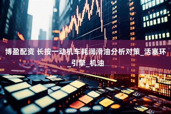 博盈配资 长按一动机车耗润滑油分析对策_活塞环_引擎_机油