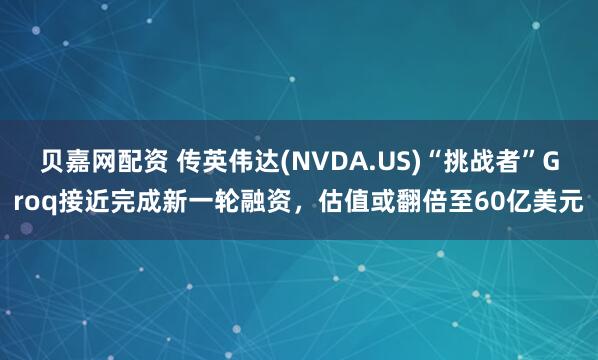 贝嘉网配资 传英伟达(NVDA.US)“挑战者”Groq接近完成新一轮融资，估值或翻倍至60亿美元