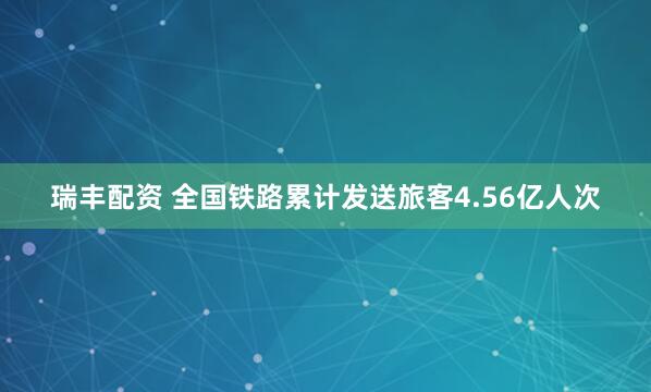 瑞丰配资 全国铁路累计发送旅客4.56亿人次