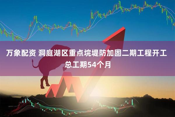 万象配资 洞庭湖区重点垸堤防加固二期工程开工 总工期54个月