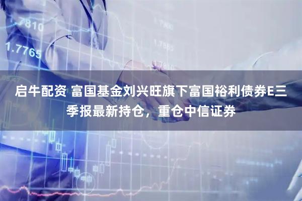 启牛配资 富国基金刘兴旺旗下富国裕利债券E三季报最新持仓,重仓中信证券