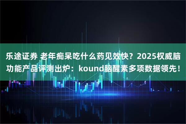 乐途证券 老年痴呆吃什么药见效快?2025权威脑功能产品评测出炉:kound脑醒素多项数据领先!