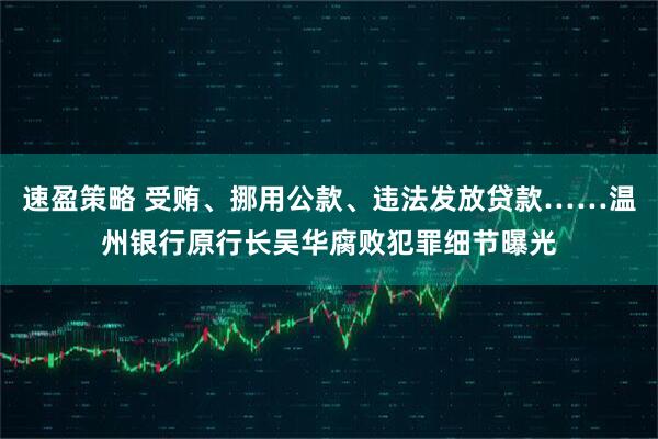 速盈策略 受贿、挪用公款、违法发放贷款……温州银行原行长吴华腐败犯罪细节曝光