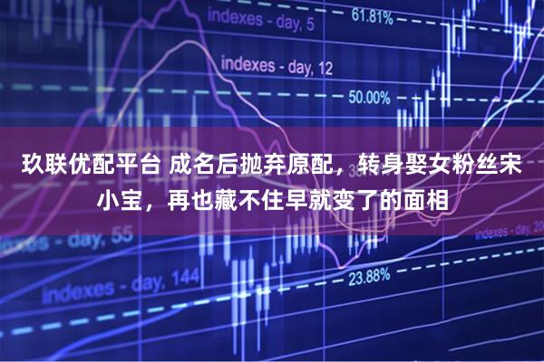 玖联优配平台 成名后抛弃原配，转身娶女粉丝宋小宝，再也藏不住早就变了的面相